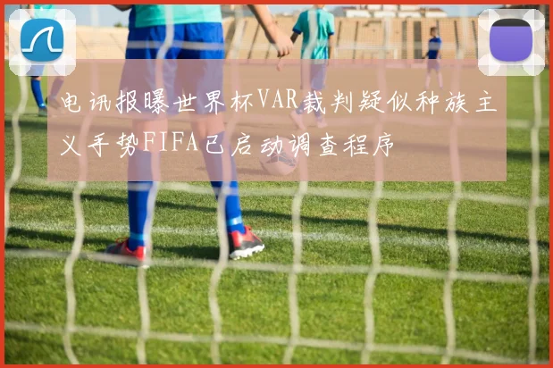 电讯报曝世界杯VAR裁判疑似种族主义手势FIFA已启动调查程序