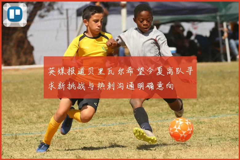 英媒报道贝里瓦尔希望今夏离队寻求新挑战与热刺沟通明确意向