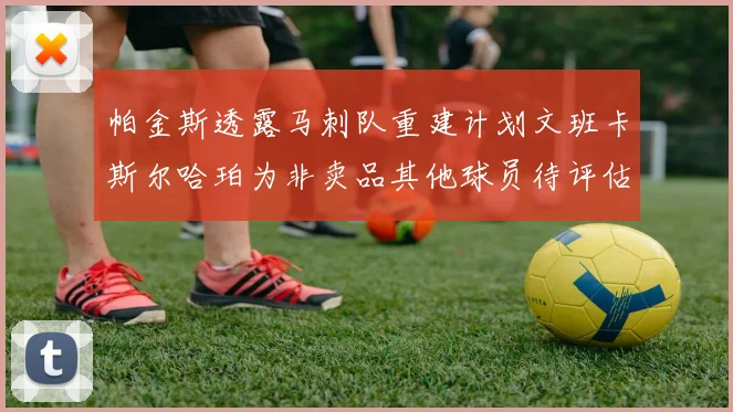 帕金斯透露马刺队重建计划文班卡斯尔哈珀为非卖品其他球员待评估