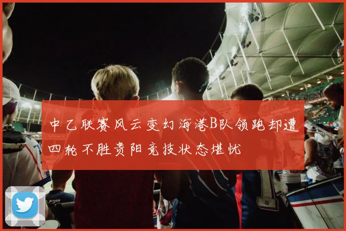 中乙联赛风云变幻海港B队领跑却遭四轮不胜贵阳竞技状态堪忧