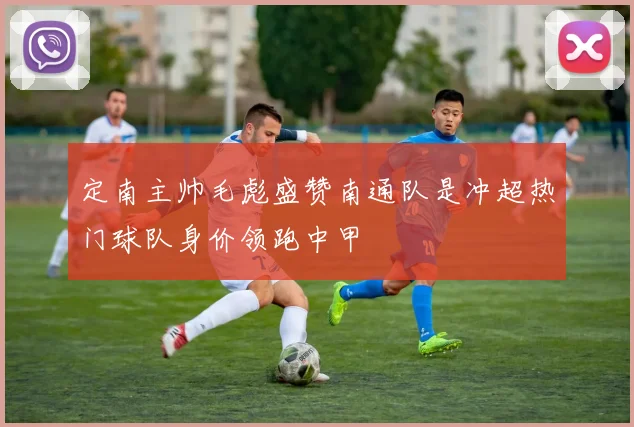定南主帅毛彪盛赞南通队是冲超热门球队身价领跑中甲