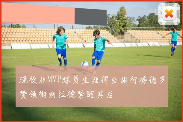 现役非MVP球员生涯得分排行榜德罗赞领衔利拉德紧随其后