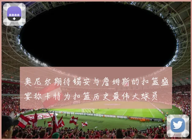 奥尼尔期待锡安与詹姆斯的扣篮盛宴称卡特为扣篮历史最伟大球员