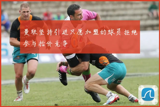 曼联坚持引进只愿加盟的球员拒绝参与抬价竞争
