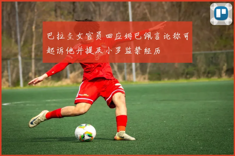 巴拉圭女官员回应姆巴佩言论称可起诉他并提及小罗监禁经历