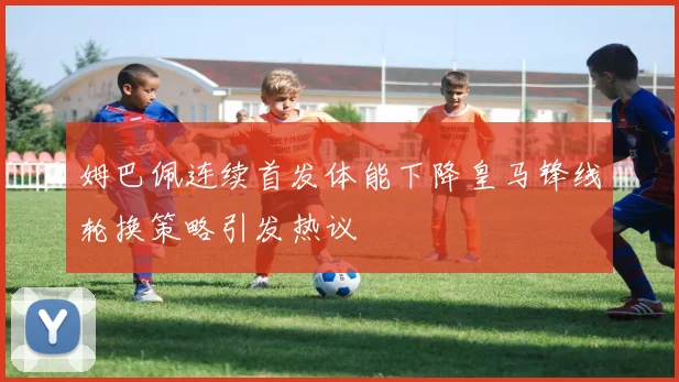 姆巴佩连续首发体能下降皇马锋线轮换策略引发热议