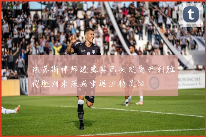 热苏斯律师透露其已决定离开利雅得胜利未来或重返沙特足坛