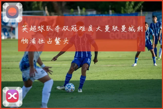 英超球队夺双冠难度大曼联曼城利物浦独占鳌头