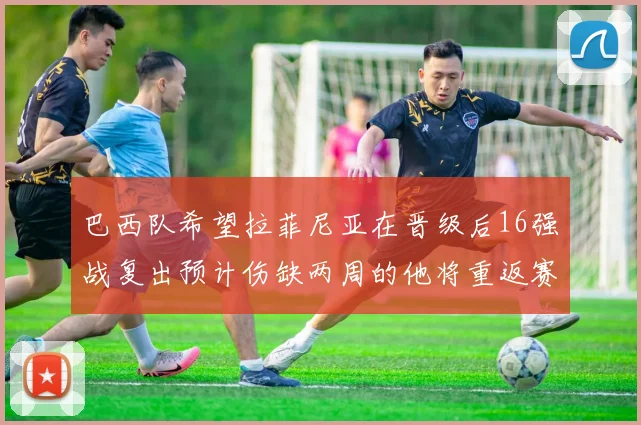 巴西队希望拉菲尼亚在晋级后16强战复出预计伤缺两周的他将重返赛场