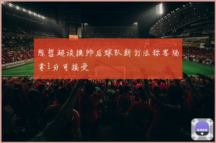 陈哲超谈换帅后球队新打法称客场拿1分可接受