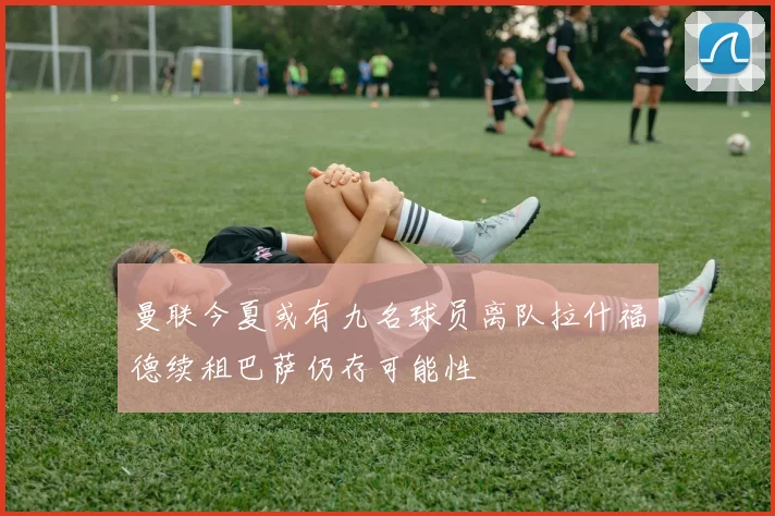 曼联今夏或有九名球员离队拉什福德续租巴萨仍存可能性