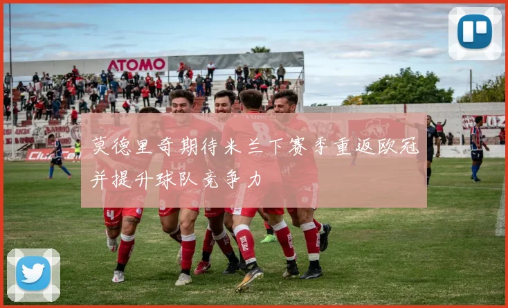 莫德里奇期待米兰下赛季重返欧冠并提升球队竞争力