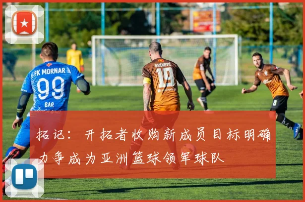 拓记：开拓者收购新成员目标明确力争成为亚洲篮球领军球队