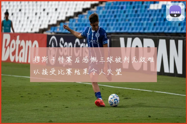 穆斯卡特赛后感慨三球被判无效难以接受比赛结果令人失望
