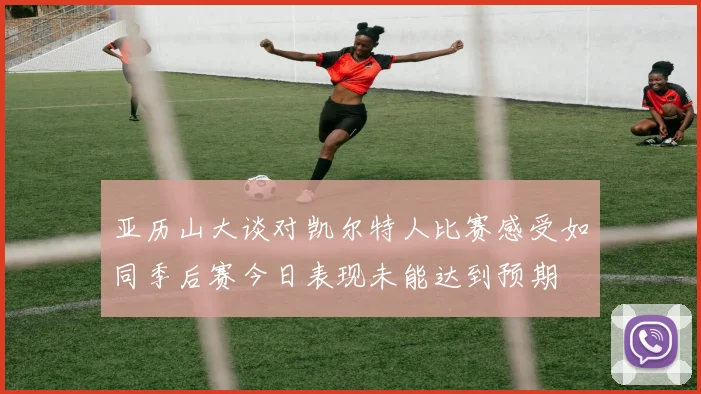 亚历山大谈对凯尔特人比赛感受如同季后赛今日表现未能达到预期