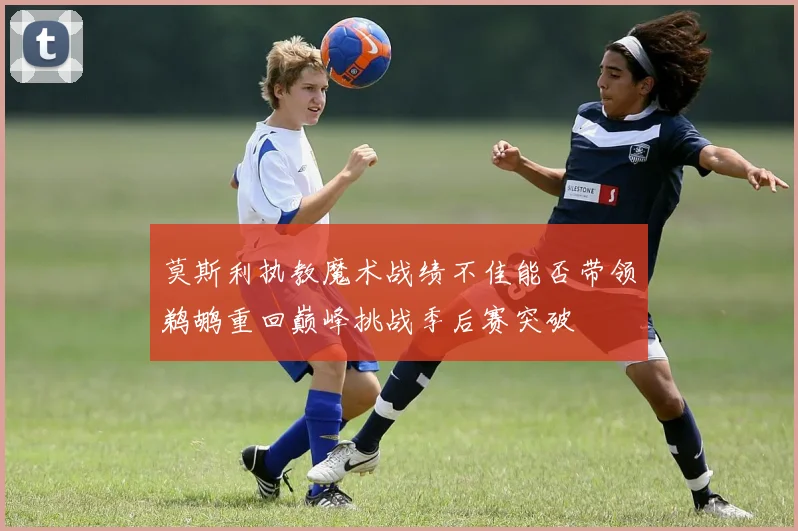 莫斯利执教魔术战绩不佳能否带领鹈鹕重回巅峰挑战季后赛突破