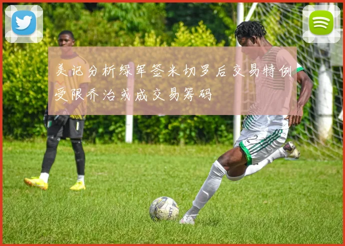 美记分析绿军签米切罗后交易特例受限乔治或成交易筹码