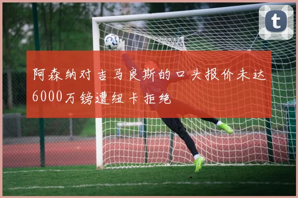 阿森纳对吉马良斯的口头报价未达6000万镑遭纽卡拒绝