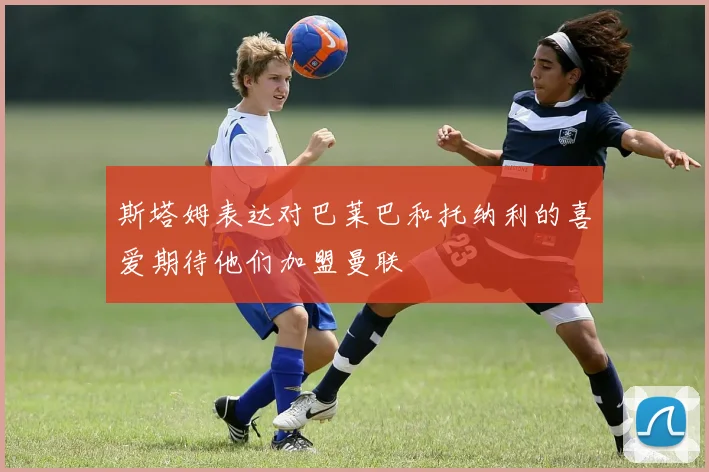 斯塔姆表达对巴莱巴和托纳利的喜爱期待他们加盟曼联