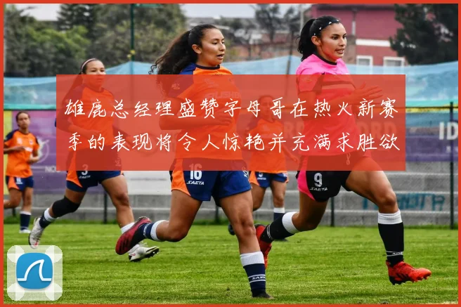 雄鹿总经理盛赞字母哥在热火新赛季的表现将令人惊艳并充满求胜欲
