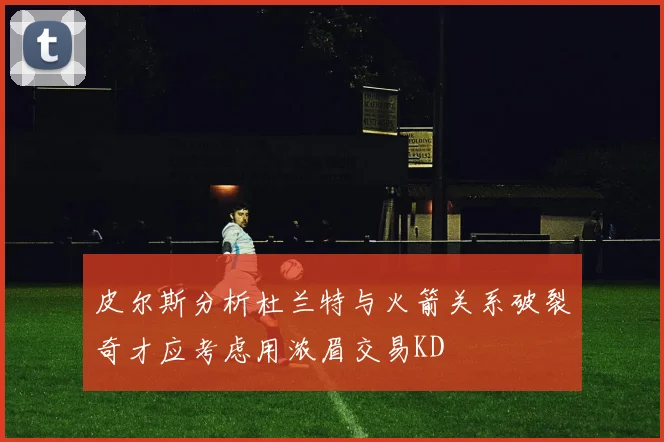 皮尔斯分析杜兰特与火箭关系破裂奇才应考虑用浓眉交易KD