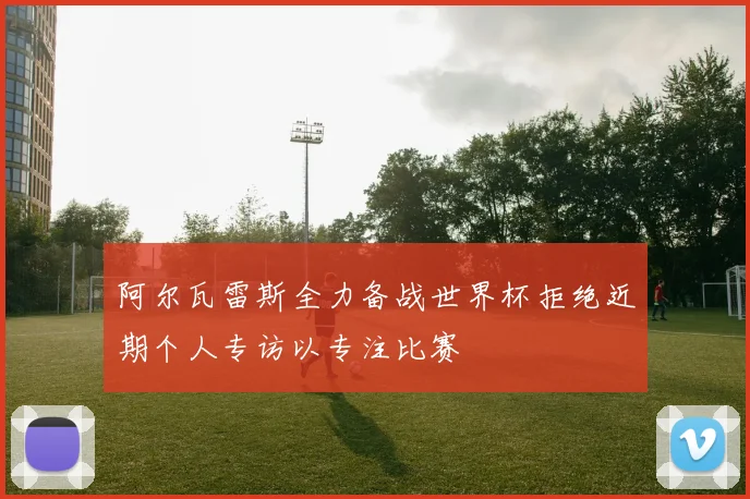 阿尔瓦雷斯全力备战世界杯拒绝近期个人专访以专注比赛