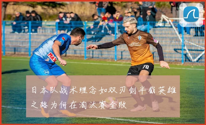 日本队战术理念如双刃剑半截英雄之路为何在淘汰赛全败