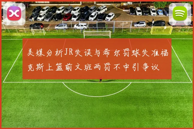 美媒分析JR失误与希尔罚球失准福克斯上篮前文班两罚不中引争议