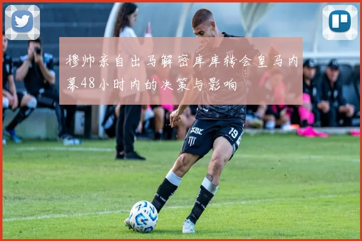 穆帅亲自出马解密库库转会皇马内幕48小时内的决策与影响