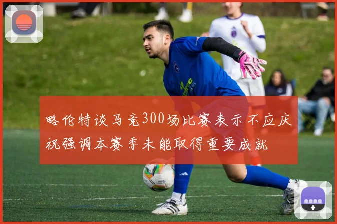 略伦特谈马竞300场比赛表示不应庆祝强调本赛季未能取得重要成就