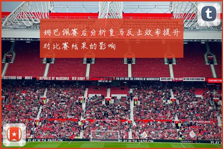 姆巴佩赛后分析皇马反击效率提升对比赛结果的影响