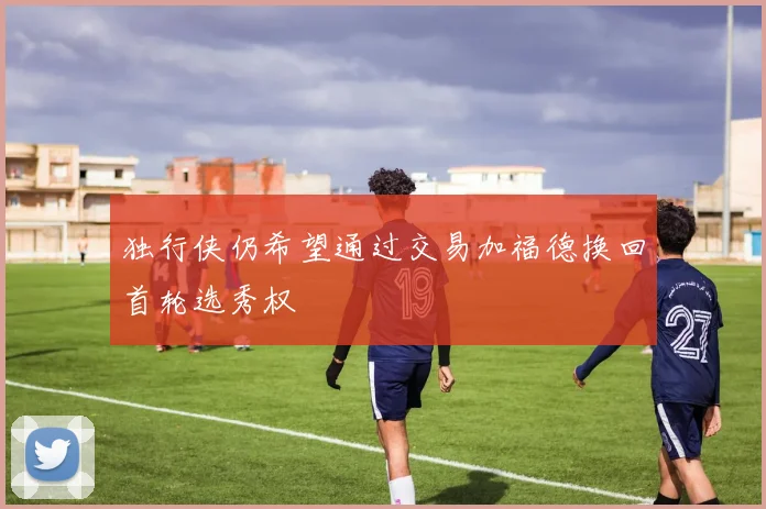 独行侠仍希望通过交易加福德换回首轮选秀权