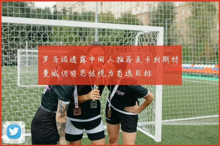 罗马诺透露中间人推荐麦卡利斯特曼城仍将恩佐视为首选目标